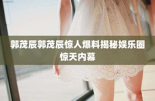 郭茂辰郭茂辰惊人爆料揭秘娱乐圈惊天内幕