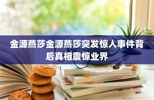金源燕莎金源燕莎突发惊人事件背后真相震惊业界