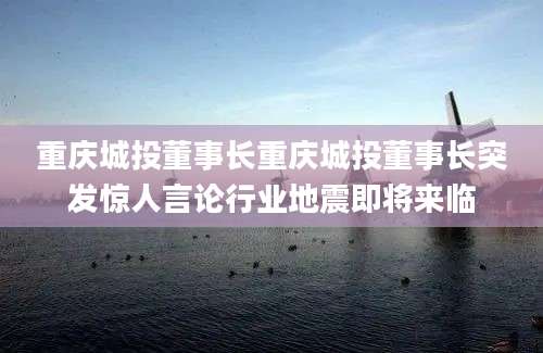 重庆城投董事长重庆城投董事长突发惊人言论行业地震即将来临