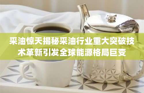 采油惊天揭秘采油行业重大突破技术革新引发全球能源格局巨变