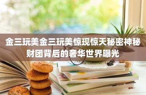 金三玩美金三玩美惊现惊天秘密神秘财团背后的奢华世界曝光