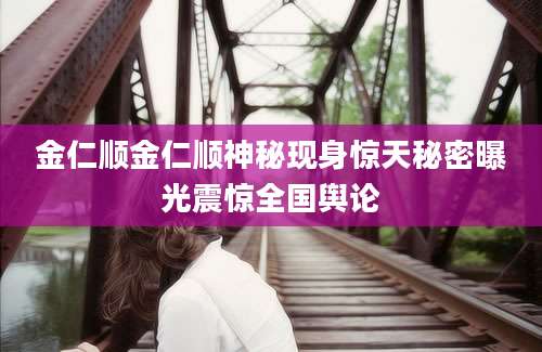 金仁顺金仁顺神秘现身惊天秘密曝光震惊全国舆论