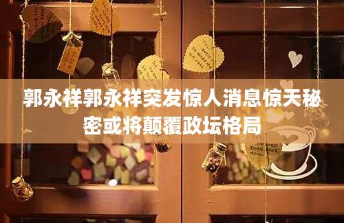 郭永祥郭永祥突发惊人消息惊天秘密或将颠覆政坛格局