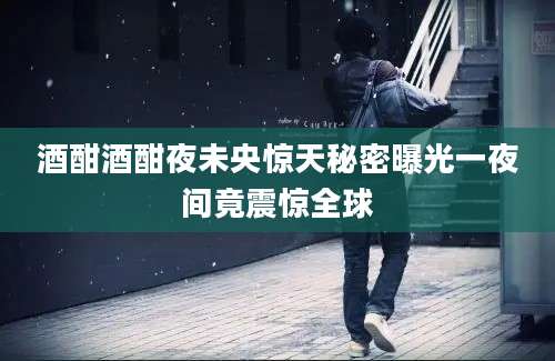 酒酣酒酣夜未央惊天秘密曝光一夜间竟震惊全球