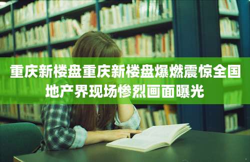重庆新楼盘重庆新楼盘爆燃震惊全国地产界现场惨烈画面曝光