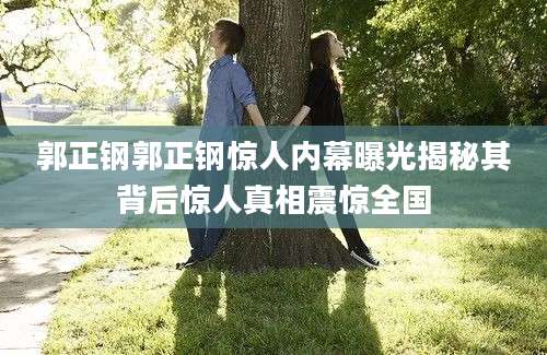 郭正钢郭正钢惊人内幕曝光揭秘其背后惊人真相震惊全国