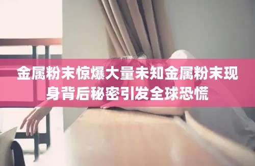 金属粉末惊爆大量未知金属粉末现身背后秘密引发全球恐慌