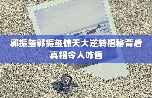 郭振玺郭振玺惊天大逆转揭秘背后真相令人咋舌