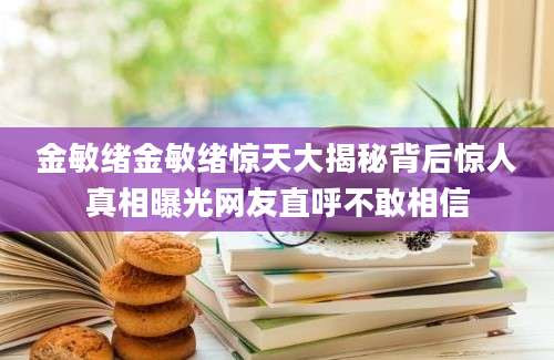 金敏绪金敏绪惊天大揭秘背后惊人真相曝光网友直呼不敢相信