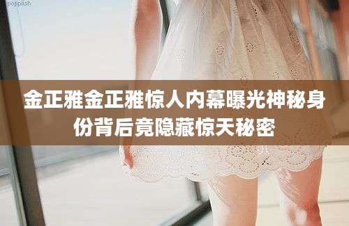金正雅金正雅惊人内幕曝光神秘身份背后竟隐藏惊天秘密
