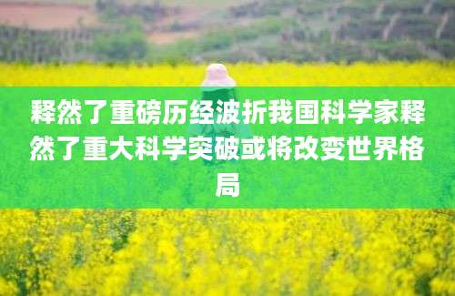 释然了重磅历经波折我国科学家释然了重大科学突破或将改变世界格局